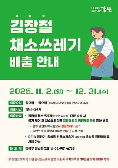 김장철 채소쓰레기 배출 안내 : 2025. 11. 2.(일) ~ 12. 31.(수) / 배출요일 : 일요일 ~ 금요일 (토요일 저녁 및 공휴일 전날 저녁 제외), 배출시간 18시 ~ 24시 / 배출방법:김장철 채소쓰레기(배춧잎, 무청 등) 다량 발생 시 물기 제거 후 채소쓰레기만 일반쓰레기 종량제봉투에 담아 배출, 봉투 겉면에 매직펜으로 김장쓰레기 표기, 일반쓰레기 종량제봉투는 20ℓ만 사용 가능, RFID 종량기, 음식물 전용수거용기(납부필증), 음식물 종량제봉투 사용 가능 / 문의처:강북구 청소행정과 ☎ 02-901-6765 /※이미지 클릭 시 확대보기