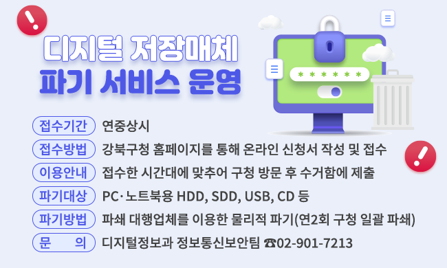 디지털 저장매체 파기 서비스 운영

- 접수기간: 연중상시
- 접수방법: 강북구청 홈페이지를 통한 온라인 신청서 작성 및 접수
- 이용안내: 접수한 시간대에 맞추어 구청 방문 후 수거함에 제출
- 파기대상: PCㆍ노트북용 HDD, SDD, USB, CD 등
- 파기방법: 파쇄 대행업체를 이용한 물리적 파기(연2회 구청 일괄 파쇄)
- 문의: 디지털정보과 정보통신보안팀 ☎02-901-7213
