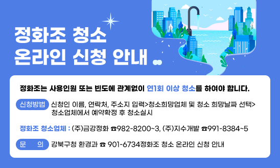 ○ 정화조는 사용인원 또는 빈도에 관계없이 연1회 이상 청소를 하여야 합니다.

○ 신청방법: 신청인 이름, 연락처, 주소지 입력>청소희망업체 및 청소 희망날짜 선택> 청소업체에서 예약확정 후 청소실시 

○ 정화조 청소업체: (주)금강정화 ☎982-8200~3
                   (주)지수개발 ☎991-8384~5

○ 문의: 강북구청 환경과 ☎ 901-6734