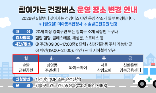 2026년 5월부터 찾아가는 건강버스 야간 운영 장소가 일부 변경됩니다.
※ [월요일] 미아동복합청사 &rarr; 솔밭근린공원 변경

  □ 대    상: 20세 이상 강북구민 또는 강북구 소재 직장인 누구나
  □ 검사항목: 혈압&middot;혈당, 콜레스테롤, 체성분, 스트레스 등
  □ 운영시간 및 장소 
   - 주간(09:00~17:00중): 단체 / 신청기관 등 주차 가능한 곳
   - 야간(19:00~21:00): 개인 / 관내 지하철역 인근

월 솔밭근린공원
화 삼양동주민센터
수 와이스퀘어
목 서울삼광교회
금 신한은행 강북금융센터

  □ 신청방법: 사전예약(QR 또는 유선신청)
  □ 문    의: 강북구보건소 건강증진과(☎02-901-7653)