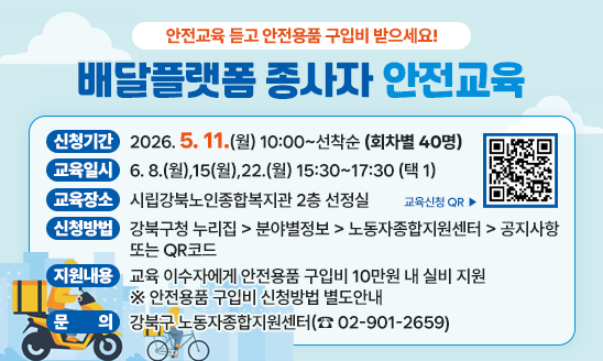 □ 신청기간: 2026. 5. 11.(월) 10:00~선착순(회차별 40명)
□ 교육일시: 6. 8.(월),15(월),22.(월) 15:30~17:30 (택 1)
□ 교육장소: 시립강북노인종합복지관 2층 선정실
□ 신청방법: 강북구청 누리집 > 분야별정보 > 노동자종합지원센터 >
              공지사항 또는 QR코드
□ 지원내용: 교육 이수자에게 안전용품 구입비 10만원 내 실비 지원
    ※ 안전용품 구입비 신청방법 별도안내 
□ 문    의: 강북구 노동자종합지원센터(☎ 02-901-2659)