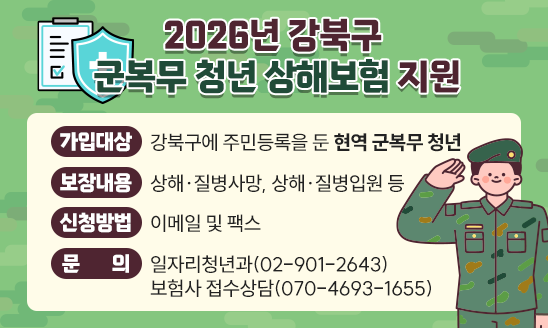 ○ 가입대상 : 강북구에 주민등록을 둔 현역 군복무 청년
○ 보장내용 : 상해&middot;질병사망, 상해&middot;질병입원 등
○ 신청방법 : 이메일 및 팩스
○ 문    의 : 일자리청년과(02-901-2643)
보험사 접수상담(070-4693-1655)