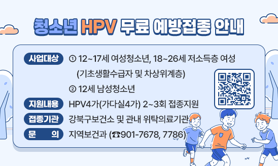 ○ 사업대상 
 - 12~17세 여성청소년, 18~26세 저소득층 여성(기초생활수급자 및 차상위계층)
 - 12세 남성청소년
○ 지원내용 : HPV4가(가다실4가) 2~3회 접종지원
○ 접종기관 : 강북구보건소 및 관내 위탁의료기관
○ 문    의 : 지역보건과(☎901-7678, 7786)