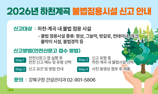 ○ 신고대상: 하천&middot;계곡 내 불법 점용 시설
   - 불법 점용시설 종류: 평상, 그늘막, 방갈로, 컨테이너, 데크, 물막이 시설, 불법경작 등
○ 신고방법(안전신문고 접수 방법)
   - Step 1: 안전신문고 앱 실행 후 안전신고 메뉴 및 유형 선택
   - Step 2: 신고 유형 중 하천&middot;계곡 내 불법시설 선택
   - Step 3: 신고 요건 및 방법 안내
   - Step 4: 사진&middot;동영상 첨부 후 제출
○ 문의
   - 강북구청 건설관리과 02-901-5806
