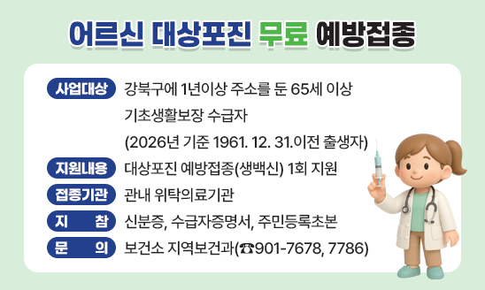 ○ 사업대상 : 강북구에 1년이상 주소를 둔 65세 이상 기초생활보장 수급자
              (2026년 기준 1961. 12. 31.이전 출생자)
○ 지원내용 : 대상포진 예방접종(생백신) 1회 지원
○ 접종기관 : 관내 위탁의료기관
○ 지    참 : 신분증, 수급자증명서, 주민등록초본
○ 문    의 : 보건소 지역보건과(☎901-7678, 7786)
