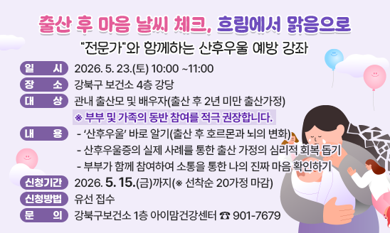 「출산 후 마음 날씨 체크, 흐림에서 맑음으로」
&ldquo;전문가&rdquo;와 함께하는『산후우울 예방 강좌』
정신과전문의 강의, 선별검사, 상담까지 

○ 일    시: 2026. 5. 23.(토) 10:00 ~11:00 
○ 장    소: 강북구 보건소 4층 강당
○ 대     상: 관내 출산모 및 배우자(출산 후 2년 미만 출산가정)
  ※ 부부 및 가족의 동반 참여를 적극 권장합니다.★
○ 내     용  
 - &lsquo;산후우울&rsquo; 바로 알기(출산 후 호르몬과 뇌의 변화)
 - 산후우울증의 실제 사례를 통한 출산 가정의 심리적 회복 돕기
 - 부부가 함께 참여하여 소통을 통한 나의 진짜 마음 확인하기
○ 신청기간: 2026. 5. 15.(금)까지(※ 선착순 20가정 마감)
○ 신청방법: 유선 접수
○ 문    의: 강북구보건소 1층 아이맘건강센터 ☎ 901-7679

