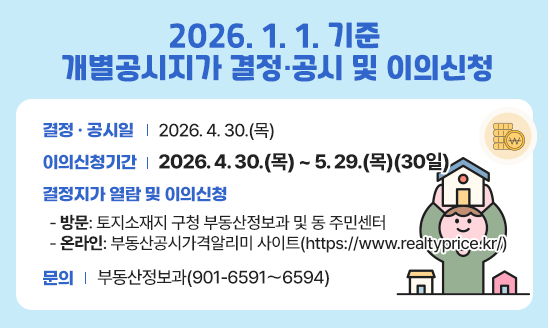  결정 ‧ 공시일: 2026. 4. 30.(목)
 이의신청기간: 2026. 4. 30.(목) ~ 5. 29.(목)(30일)
 결정지가 열람 및 이의신청  
 - 방  문: 토지소재지 구청 부동산정보과 및 동 주민센터
 - 온라인: 부동산공시가격알리미 사이트(https://www.realtyprice.kr/)
 문  의: 부동산정보과(901-6591～6594) 