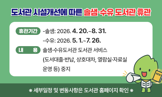 ○&ldquo;도서관 시설개선에 따른 솔샘&middot;수유 도서관 휴관&rdquo;
○ 휴관기간
 -솔샘: 2026. 4. 20.~8. 31. 
 -수유: 2026. 5. 1.~7. 26.
○ 내    용: 솔샘&middot;수유도서관 도서관 서비스(도서대출&middot;반납, 상호대차, 열람실&middot;자료실 운영 등) 중지  
 ※ 세부일정 및 변동사항은 도서관 홈페이지 확인 ※