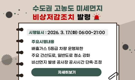 수도권 고농도 미세먼지 비상저감조치 발령

시행일시 : 2026. 3. 17.(화) 06:00 ~ 21:00
주요시행내용
배출가스 5등급 차량 운행제한
주요 간선도로, 일반도로 청소 강화
비산먼지 발생 공사장 공사시간 단축



