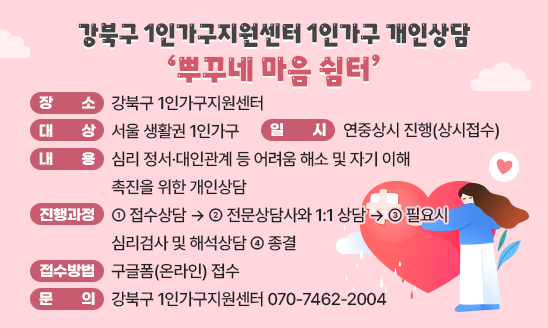 ○ 장    소 : 강북구 1인가구지원센터
○ 일    시 : 연중상시 진행(상시접수)
○ 대    상 : 서울 생활권 1인가구
○ 내    용 : 심리 정서&middot;대인관계 등 어려움 해소 및 자기 이해 촉진을 위한 개인상담
○ 진행과정 : ① 접수상담 &rarr; ② 전문상담사와 1:1 상담 &rarr; ③ 필요시 심리검사 및 해석상담 ④ 종결
○ 접수방법 : 구글폼(온라인) 접수
○ 문    의 : 강북구 1인가구지원센터 070-7462-2004