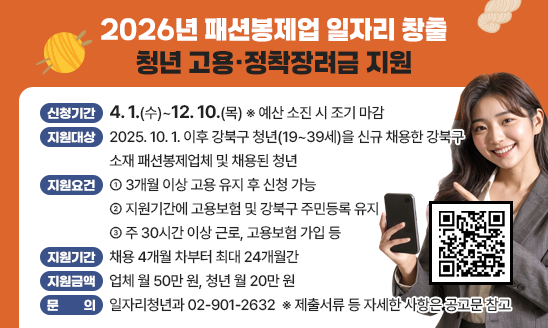   ❍ 신청기간: 4. 1.(수)~12. 10.(목) ※ 예산 소진 시 조기 마감
  ❍ 지원대상: 2025. 10. 1. 이후 강북구 청년(19~39세)을 
              신규 채용한 강북구 소재 패션봉제업체 및 채용된 청년 
  ❍ 지원요건
    - 3개월 이상 고용 유지 후 신청 가능
    - 지원기간에 고용보험 및 강북구 주민등록 유지
    - 주 30시간 이상 근로, 고용보험 가입 등
  ❍ 지원기간: 채용 4개월 차부터 최대 24개월간
  ❍ 지원금액: 업체 월 50만 원, 청년 월 20만 원
   ※ 제출서류 등 자세한 사항은 공고문 참고
  ❍ 문의: 일자리청년과 02-901-2632