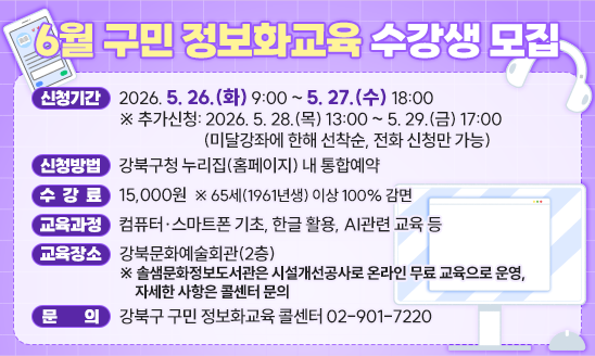 
○ 신청기간: 2026. 5. 26.(화) 9:00 ~ 5. 27.(수) 18:00
  ※ 추가신청: 2026. 5. 28.(목) 13:00 ~ 5. 29.(금) 17:00
            (미달강좌에 한해 선착순, 전화 신청만 가능)
○ 신청방법: 강북구청 누리집(홈페이지) 내 통합예약
○ 수 강 료: 15,000원  ※ 65세(1961년생) 이상 100% 감면
○ 교육과정: 컴퓨터&middot;스마트폰 기초, 한글 활용, AI관련 교육 등
○ 교육장소: 강북문화예술회관(2층)
 ※ 솔샘문화정보도서관은 시설개선공사로 온라인 무료 교육으로 운영,
   자세한 사항은 콜센터 문의
○ 문    의: 강북구 구민 정보화교육 콜센터 02-901-7220
