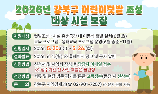 ○ 지원내용
 - 텃밭조성 : 시설 유휴공간 내 이동식 텃밭 설치(6월 초)
 - 교육 프로그램 : 생태교육 프로그램 운영(6월 중순~11월) 
○ 신청일시 : 2026. 5. 20.(수) ~ 5. 26.(화)
○ 결과발표 : 2026. 6. 1.(월) ※ 홈페이지 공고 및 문자 알림
○ 신청방법 : 신청서 및 서약서 작성 후 담당자 이메일 접수
 ※ 접수기간 전 사전 제출은 불인정
○ 선정방법 : 서류 및 현장 방문 평가를 통한 고득점순(동점 시 선착순)
○ 문    의 : 강북구 지역경제과(☎ 02-901-7257) ※ 문자 문의 가능