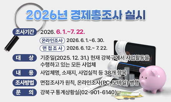 


○ 조사기간: 2026. 6. 1.~7. 22.
  - 온라인조사: 2026. 6. 1.~6. 30.
  - 면접조사: 2026. 6. 12.~ 7. 22.
○ 대   상: 기준일(2025. 12. 31.) 현재 강북구에서 사업활동을 수행하고 있는 모든 사업체
○ 내    용:  사업체명, 소재지, 사업실적 등 38개 항목
○ 조사방법 : 면접조사가 원칙, 온라인조사(PC, 모바일) 병행
○ 문    의 : 강북구 통계상황실(02-901-6140)

