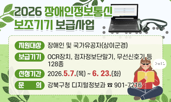 ○ 지원대상: 장애인 및 국가유공자(상이군경)
 ○ 보급기기: OCR장치, 점자점보단말기, 무선신호기 등 128종
 ○ 신청기간: 2026.5.7.(목) ~ 6. 23.(화)
 ○ 문    의: 강북구청 디지털정보과 ☎ 901-7216
