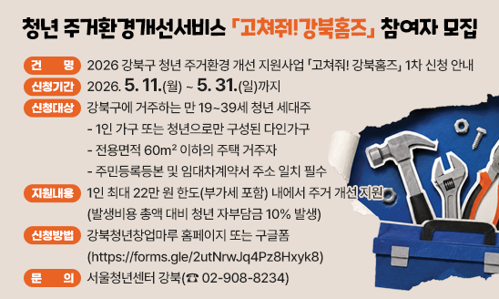 ○ 건    명: 2026 강북구 청년 주거환경 개선 지원사업
             「고쳐줘! 강북홈즈」 1차 신청 안내
○ 신청기간: 2026. 5. 11.(월) ~ 5. 31.(일)까지
○ 신청대상: 강북구에 거주하는 만 19~39세 청년 세대주
 - 1인 가구 또는 청년으로만 구성된 다인가구
 - 전용면적 60㎡ 이하의 주택 거주자
 - 주민등록등본 및 임대차계약서 주소 일치 필수
○ 지원내용
 - 1인 최대 22만 원 한도(부가세 포함) 내에서 주거 개선 지원
   (발생비용 총액 대비 청년 자부담금 10% 발생)
○ 신청방법: 강북청년창업마루 홈페이지 또는
            구글폼(https://forms.gle/2utNrwJq4Pz8Hxyk8)
○ 문    의: 서울청년센터 강북(☎ 02-908-8234)