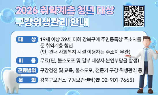 2026 취약계층 청년 대상 구강위생관리 안내
○ 대   상 : 19세 이상 39세 이하 강북구에 주민등록상 주소지를 둔 취약계층 청년(단, 관내 사회복지 시설 이용자는 주소지 무관)
○ 비    용 : 무료(단, 불소도포 및 일부 대상자 본인부담금 발생)
○ 진료범위 : 구강검진 및 교육, 불소도포, 전문가 구강 위생관리 등
○ 문    의 : 강북구보건소 구강보건센터(☎ 02-901-7665) 