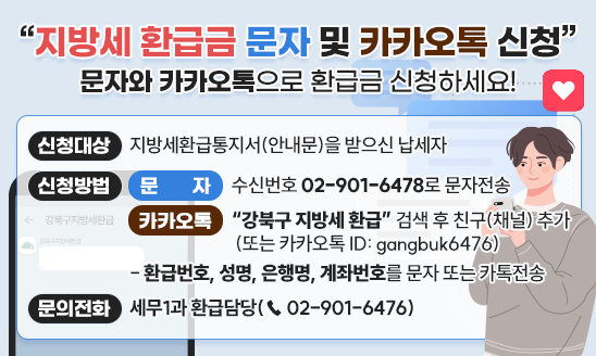 『지방세 환급금 문자 및 카카오톡 신청』

문자와 카카오톡으로 환급금 신청하세요!

신청대상: 지방세환급통지서(안내문)을 받으신 납세자
신청방법: 
  [문자] 수신번호 02-901-6478로 문자전송
  [카카오톡] &ldquo;강북구 지방세 환급&rdquo; 검색 후 친구(채널) 추가
             (또는 카카오톡 ID: gangbuk6476)
 - 환급번호, 성명, 은행명, 계좌번호를 문자 또는 카톡전송

문의전화: 세무1과 환급담당(☎ 02-901-6476)