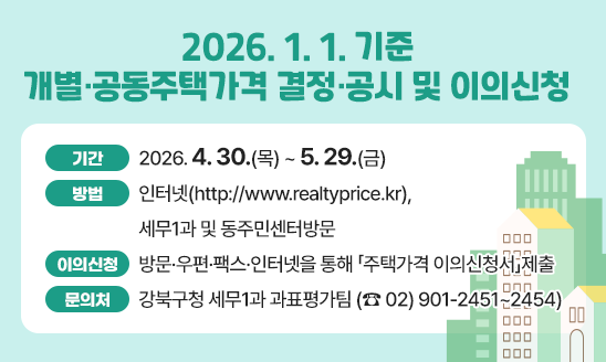  2026. 1. 1. 기준 개별&middot;공동주택가격 결정&middot;공시 및 이의신청 
□ 기   간: 2026. 4. 30.(목) ~ 5. 29.(금)
□ 방   법: 인터넷(http://www.realtyprice.kr),세무1과 및 동주민센터방문 
□ 이의신청: 방문&middot;우편&middot;팩스&middot;인터넷을 통해 「주택가격 이의신청서」제출 
□ 문의처: 강북구청 세무1과 과표평가팀 (☎ 02) 901-2451~2454)   