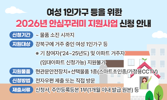 ○ 신청기간 : ~ 물품 소진 시까지 
○ 지원대상: 강북구에 거주 중인 여성 1인가구 등 
    ※ 기 참여자(&lsquo;24~25년도) 및 아파트 거주자(임대아파트 신청가능) 지원불가
○ 지원물품: 현관문안전장치+선택물품 1종(스마트초인종/가정용CCTV)
○ 신청방법: 전자우편 제출 또는 직접 방문
○ 제출서류: 신청서, 주민등록등본 1부(1개월 이내 발급 원본) 등 