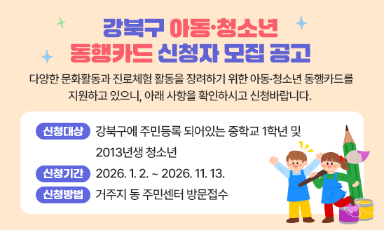 다양한 문화활동과 진로체험 활동을 장려하기 위한 아동&middot;청소년 동행카드를 지원하고 있으니, 아래 사항을 확인하시고 신청바랍니다. 
○ 신청대상: 강북구에 주민등록 되어있는 중학교 1학년 및 2013년생 청소년
○ 신청기간: 2026. 1. 2. ~ 2026. 11. 13.
○ 신청방법: 거주지 동 주민센터 방문접수