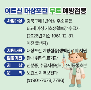 ○ 사업대상 : 강북구에 1년이상 주소를 둔 65세 이상 기초생활보장 수급자
              (2026년 기준 1961. 12. 31.이전 출생자)
○ 지원내용 : 대상포진 예방접종(생백신) 1회 지원
○ 접종기관 : 관내 위탁의료기관
○ 지    참 : 신분증, 수급자증명서, 주민등록초본
○ 문    의 : 보건소 지역보건과(☎901-7678, 7786)