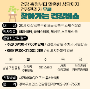 □ 대    상: 20세 이상 강북구민 또는 강북구 소재 직장인
 □ 검사항목: 혈압&middot;혈당, 콜레스테롤, 체성분, 스트레스
 □ 운영시간 및 장소
  - 주간(09:00~17:00): 단체 / 신청기관 등 주차 가능한 곳
  - 야간(19:00~21:00): 개인 / 관내 지하철역 인근

월 솔밭근린공원
화 삼양동주민센터
수 와이스퀘어
목 서울삼광교회
금 신한은행 강북금융센터

 □ 신청방법: 사전예약(QR 또는 유선신청)
 □ 문    의: 강북구보건소 건강증진과(☎02-901-7653)
