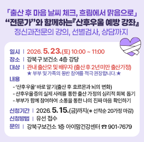 출산 후 마음 날씨 체크, 흐림에서 맑음으로
전문가&rdquo;와 함께하는『산후우울 예방 강좌
정신과전문의 강의, 선별검사, 상담까지 

○ 일    시: 2026. 5. 23.(토) 10:00 ~11:00 
○ 장    소: 강북구 보건소 4층 강당
○ 대     상: 관내 출산모 및 배우자(출산 후 2년 미만 출산가정)
  ※ 부부 및 가족의 동반 참여를 적극 권장합니다.★
○ 내     용  
 - &lsquo;산후우울&rsquo; 바로 알기(출산 후 호르몬과 뇌의 변화)
 - 산후우울증의 실제 사례를 통한 출산 가정의 심리적 회복 돕기
 - 부부가 함께 참여하여 소통을 통한 나의 진짜 마음 확인하기
○ 신청기간: 2026. 5. 15.(금)까지(※ 선착순 20가정 마감)
○ 신청방법: 유선 접수
○ 문    의: 강북구보건소 1층 아이맘건강센터 ☎ 901-7679