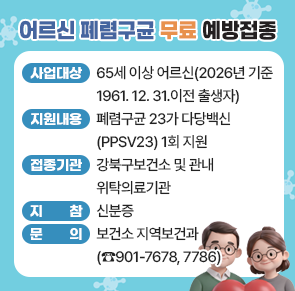 ○ 사업대상 : 65세 이상 어르신(2026년 기준 1961. 12. 31.이전 출생자)
○ 지원내용 : 폐렴구균 23가 다당백신(PPSV23) 1회 지원
○ 접종기관 : 강북구보건소 및 관내 위탁의료기관
○ 지    참 : 신분증
○ 문    의 : 보건소 지역보건과(☎901-7678, 7786)
