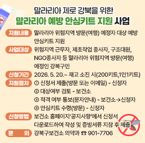 ○ 지원내용: 말라리아 위험지역 방문(여행) 예정자 대상 예방 안심키트 지원
○ 사업대상:  위험지역 근무자, 제초작업 종사자, 구조대원, NGO종사자 등
               말라리아 위험지역 방문(여행) 예정인 강북구민
 
 ※ 위험지역; (국내) 서울, 인천, 경기북부, 강원 일부지역 등 
             (해외) 캄보디아. 인도, 베트남, 필리핀, 태국, 페루 일부지역 등

○ 지원 신청 기간: 2026. 5. 20.~ 재고 소진 시까지(200키트, 1인1키트)
○ 지원절차
 신청서 제출
(방문 또는 이메일)
➜
대상 여부 검토
➜
적격 여부 통보
(문자 안내)
➜
안심키트 수령
(방문)

○ 신청방법: 보건소 홈페이지&lsquo;공지사항&rsquo;에서 신청서 다운로드하여 작성 및 증빙서류 지참 후 제출
※ 증빙서류: 사원증, 항공권 및 숙박시설 예약확인서, 출장증빙 등 확인 가능한 서류 
○ 문    의 : 강북구보건소 의약과 ☎ 901-7706