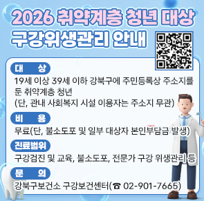 2026 취약계층 청년 대상 구강위생관리 안내
○ 대   상 : 19세 이상 39세 이하 강북구에 주민등록상 주소지를 둔 취약계층 청년(단, 관내 사회복지 시설 이용자는 주소지 무관)
○ 비    용 : 무료(단, 불소도포 및 일부 대상자 본인부담금 발생)
○ 진료범위 : 구강검진 및 교육, 불소도포, 전문가 구강 위생관리 등
○ 문    의 : 강북구보건소 구강보건센터(☎ 02-901-7665) 